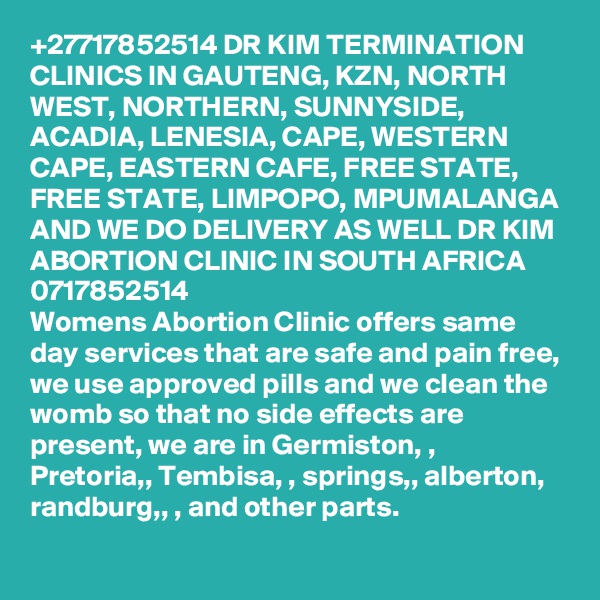 +27717852514 DR KIM TERMINATION CLINICS IN GAUTENG, KZN, NORTH WEST, NORTHERN, SUNNYSIDE, ACADIA, LENESIA, CAPE, WESTERN CAPE, EASTERN CAFE, FREE STATE, FREE STATE, LIMPOPO, MPUMALANGA AND WE DO DELIVERY AS WELL DR KIM ABORTION CLINIC IN SOUTH AFRICA 0717852514
Womens Abortion Clinic offers same day services that are safe and pain free, we use approved pills and we clean the womb so that no side effects are present, we are in Germiston, , Pretoria,, Tembisa, , springs,, alberton, randburg,, , and other parts. 