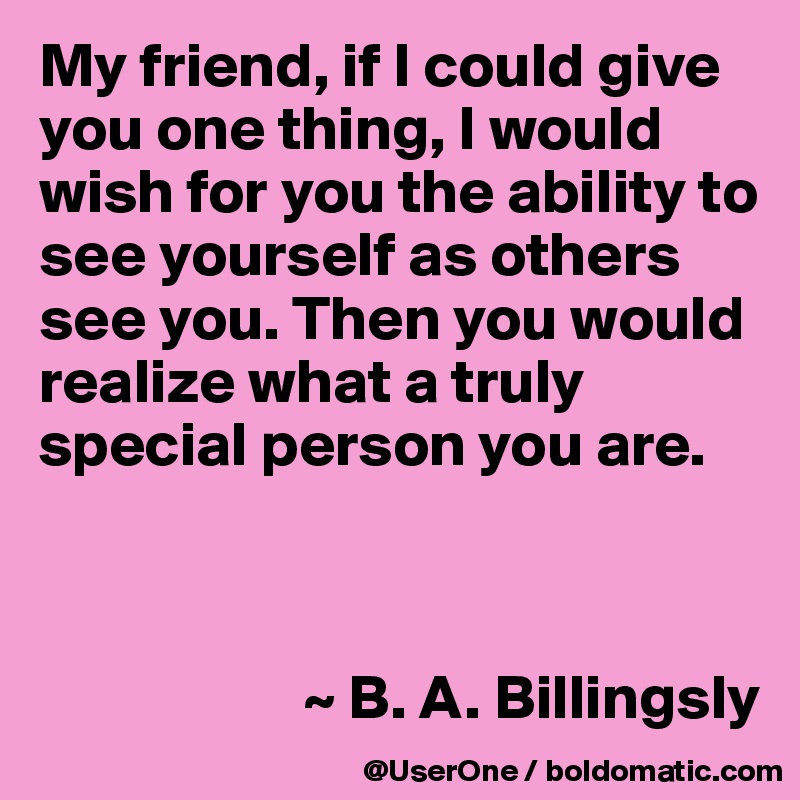 My friend, if I could give you one thing, I would wish for you the ability to see yourself as others see you. Then you would realize what a truly special person you are.



                     ~ B. A. Billingsly