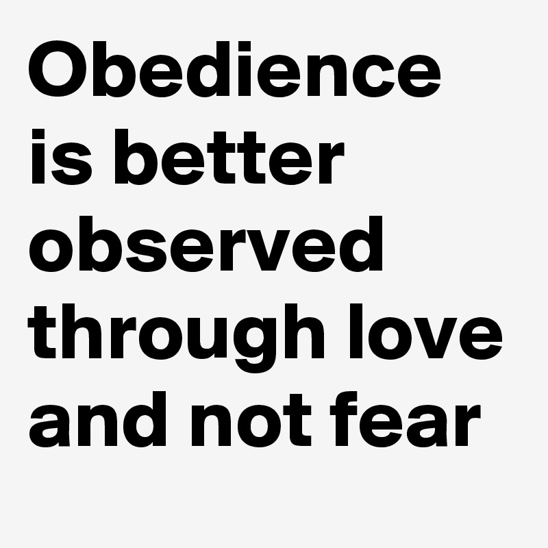 Obedience is better observed through love and not fear