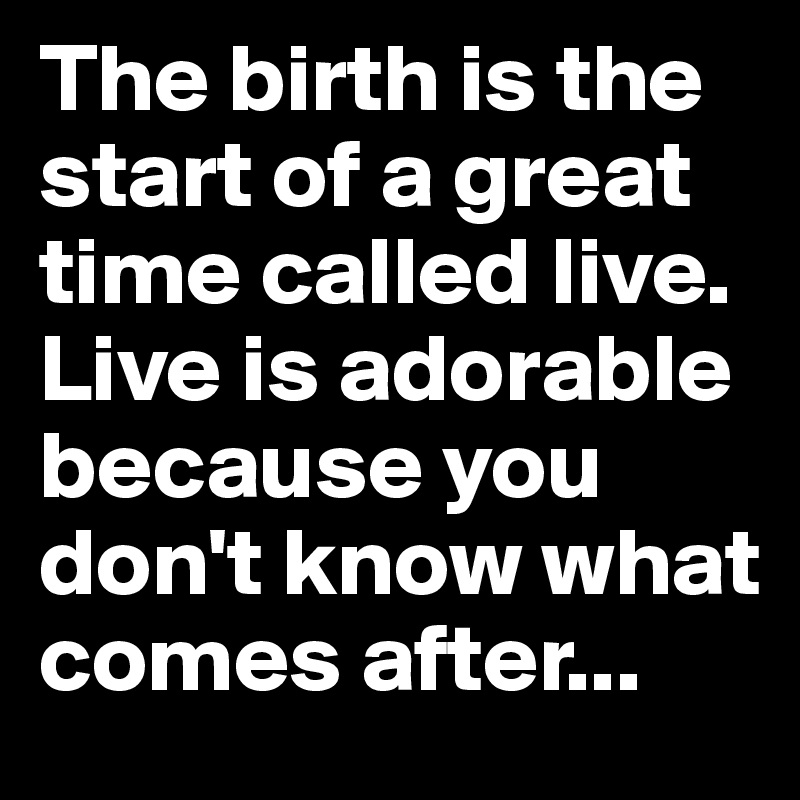 The birth is the start of a great time called live.
Live is adorable because you don't know what comes after...