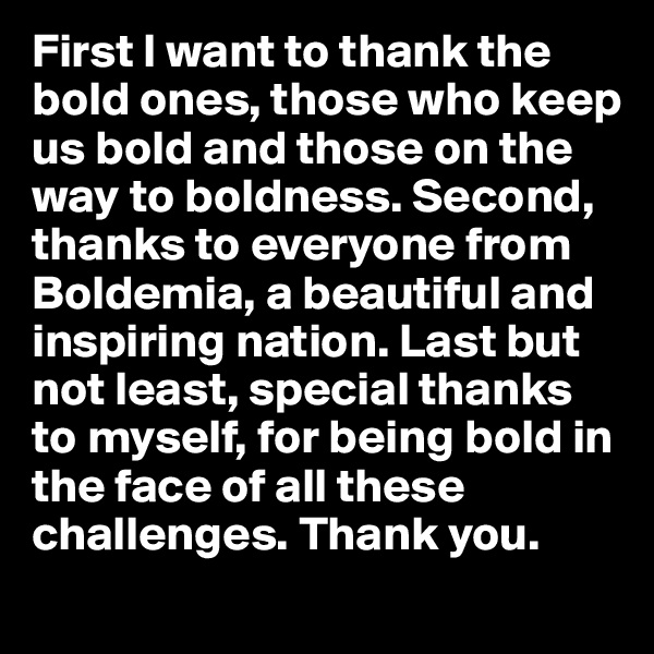 First I want to thank the bold ones, those who keep us bold and those on the way to boldness. Second, thanks to everyone from Boldemia, a beautiful and inspiring nation. Last but not least, special thanks to myself, for being bold in the face of all these challenges. Thank you.