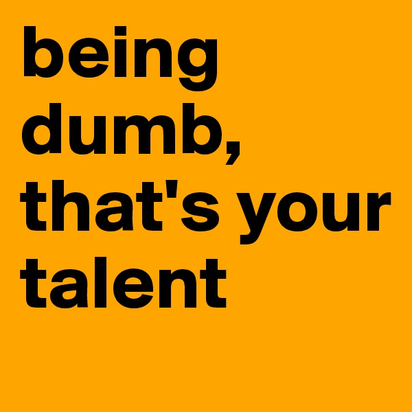 being dumb, that's your talent
