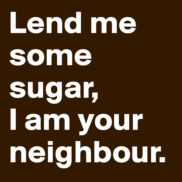 Lend me some sugar,
I am your neighbour.