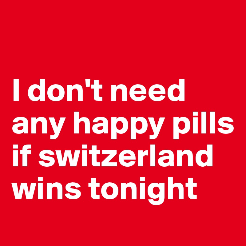    

I don't need any happy pills if switzerland wins tonight 