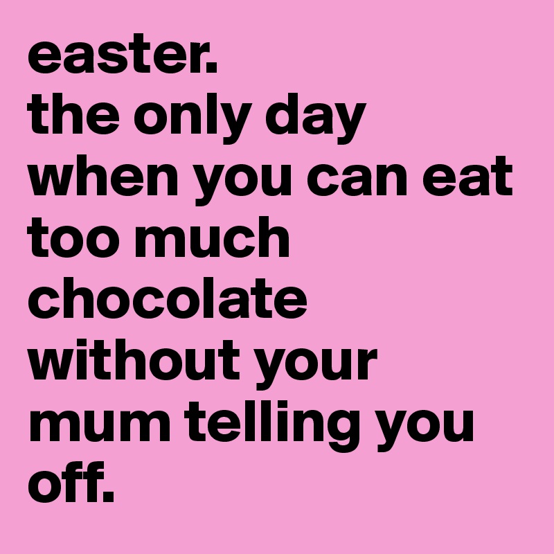 easter.
the only day when you can eat too much chocolate without your mum telling you off.