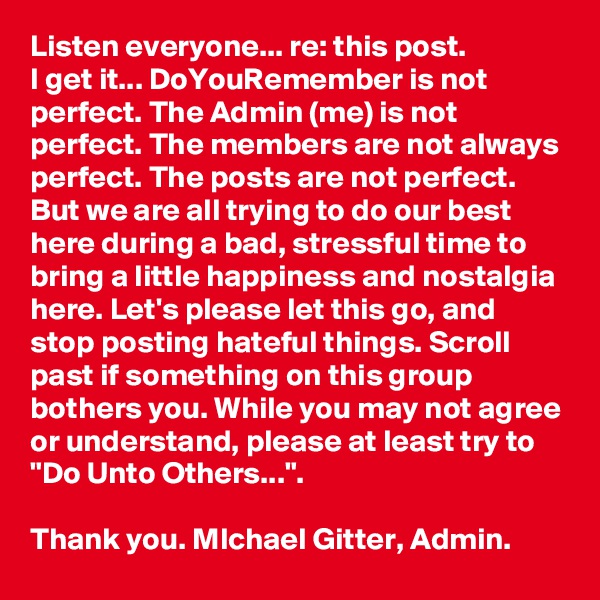 Listen everyone... re: this post. 
I get it... DoYouRemember is not perfect. The Admin (me) is not perfect. The members are not always perfect. The posts are not perfect. But we are all trying to do our best here during a bad, stressful time to bring a little happiness and nostalgia here. Let's please let this go, and stop posting hateful things. Scroll past if something on this group bothers you. While you may not agree or understand, please at least try to  "Do Unto Others...". 

Thank you. MIchael Gitter, Admin.