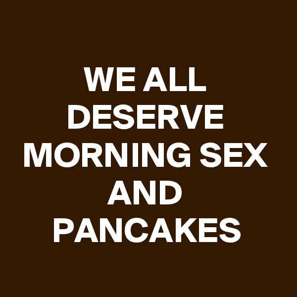 
WE ALL DESERVE MORNING SEX AND PANCAKES
