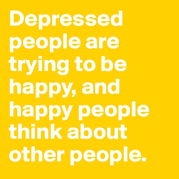 Depressed people are trying to be happy, and happy people think about other people.