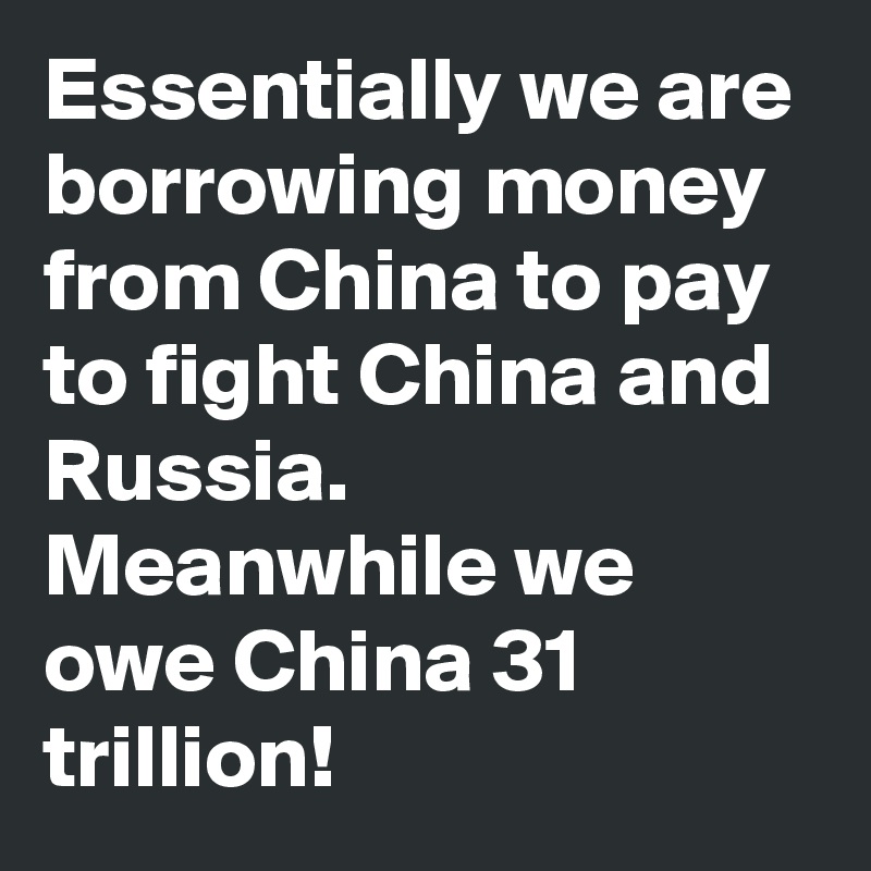 Essentially we are borrowing money from China to pay to fight China and Russia. Meanwhile we owe China 31 trillion!