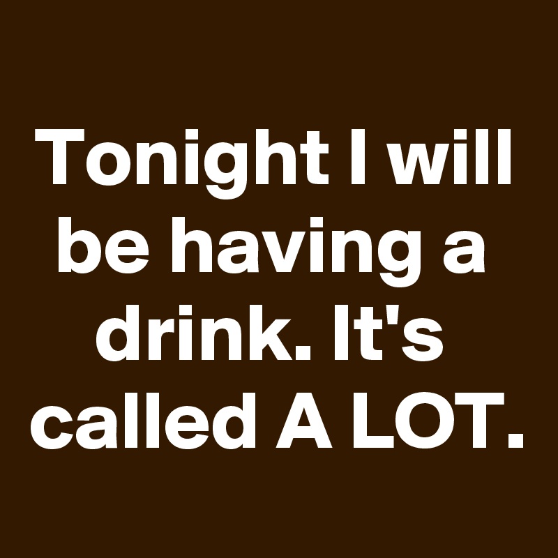 
Tonight I will be having a drink. It's called A LOT.