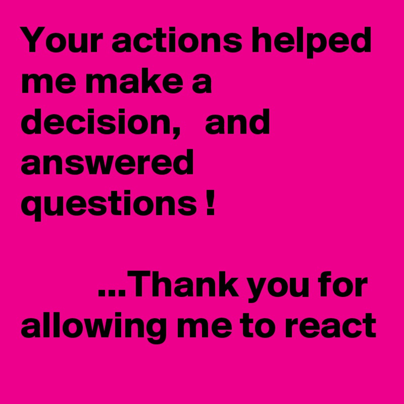 Your actions helped me make a decision,   and answered questions !

          ...Thank you for allowing me to react