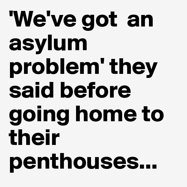 'We've got  an asylum problem' they said before going home to their penthouses...