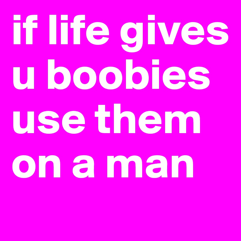 if life gives u boobies use them on a man