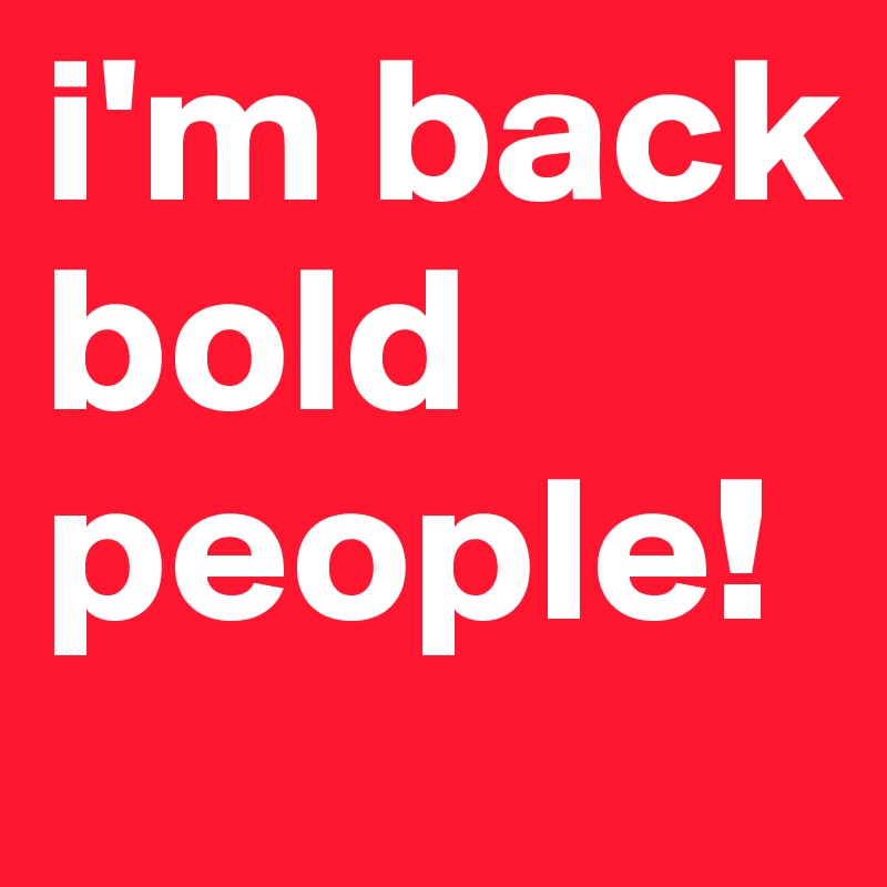 i'm back bold people!
