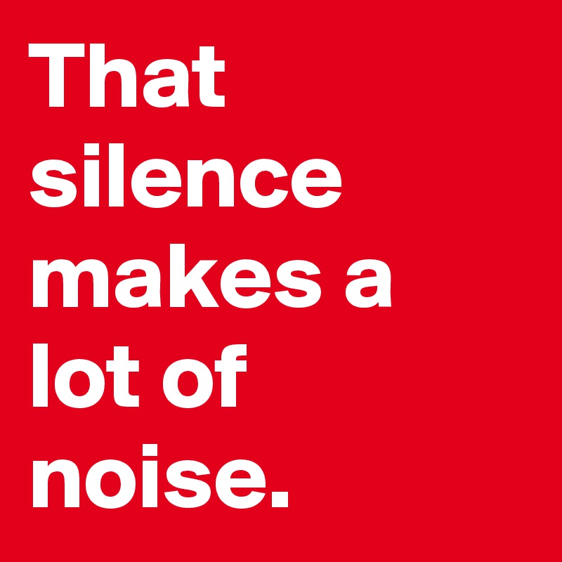 That silence makes a lot of noise.