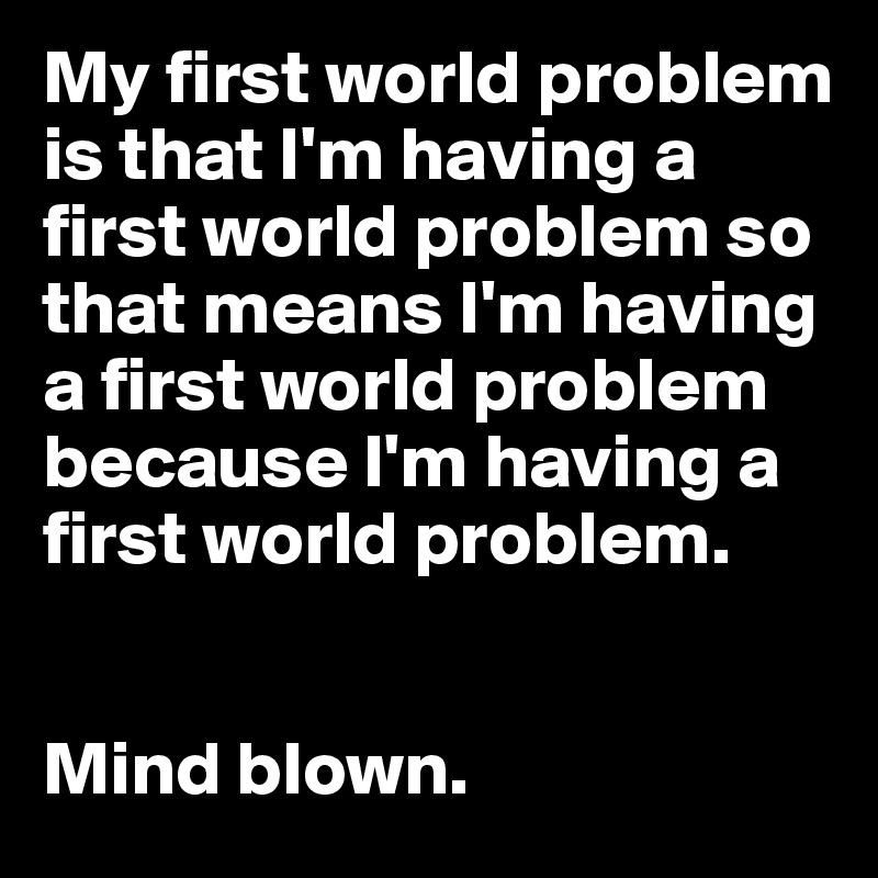 My first world problem is that I'm having a first world problem so that means I'm having a first world problem because I'm having a first world problem.


Mind blown.