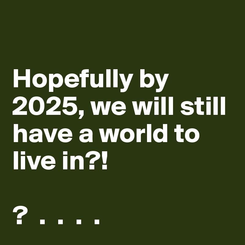 

Hopefully by 2025, we will still have a world to live in?!

?  .  .  .  . 
