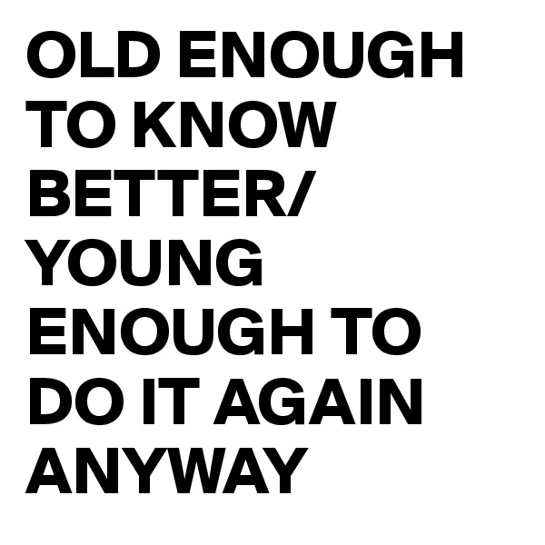 OLD ENOUGH TO KNOW BETTER/YOUNG ENOUGH TO DO IT AGAIN ANYWAY