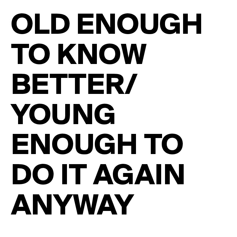 OLD ENOUGH TO KNOW BETTER/YOUNG ENOUGH TO DO IT AGAIN ANYWAY