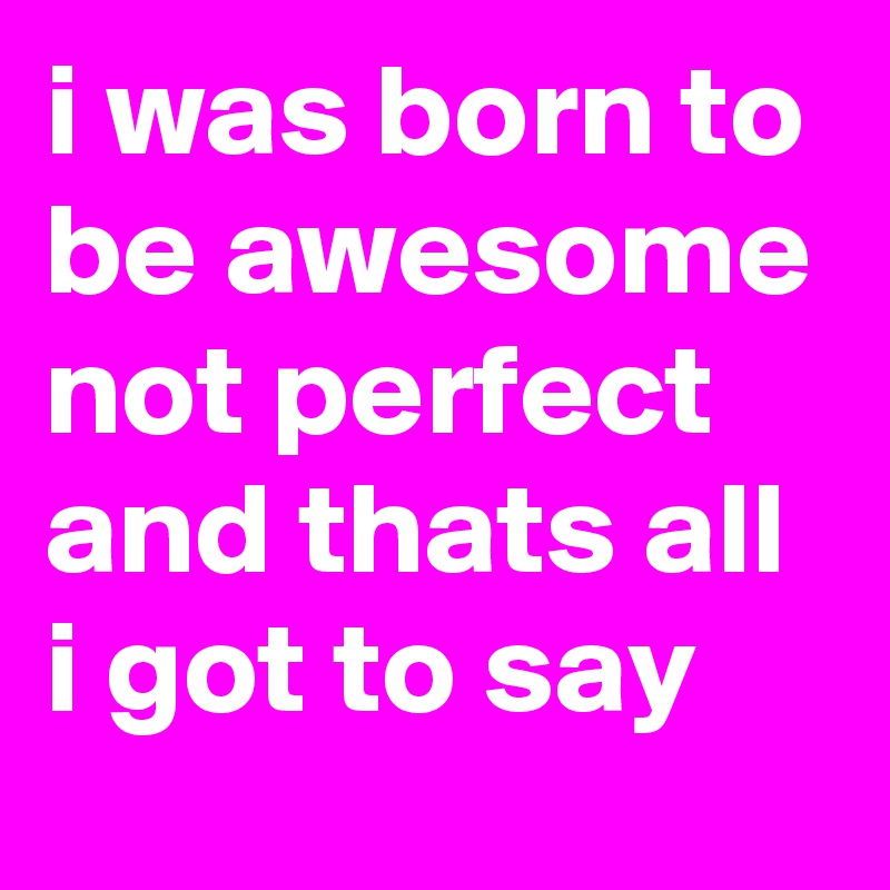 i was born to be awesome not perfect and thats all i got to say