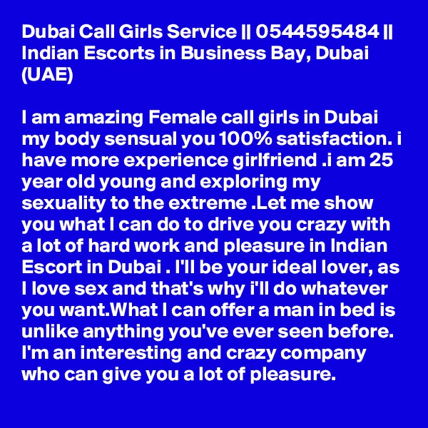 Dubai Call Girls Service || 0544595484 || Indian Escorts in Business Bay, Dubai (UAE)

I am amazing Female call girls in Dubai my body sensual you 100% satisfaction. i have more experience girlfriend .i am 25 year old young and exploring my sexuality to the extreme .Let me show you what I can do to drive you crazy with a lot of hard work and pleasure in Indian Escort in Dubai . I'll be your ideal lover, as I love sex and that's why i'll do whatever you want.What I can offer a man in bed is unlike anything you've ever seen before. I'm an interesting and crazy company who can give you a lot of pleasure.
