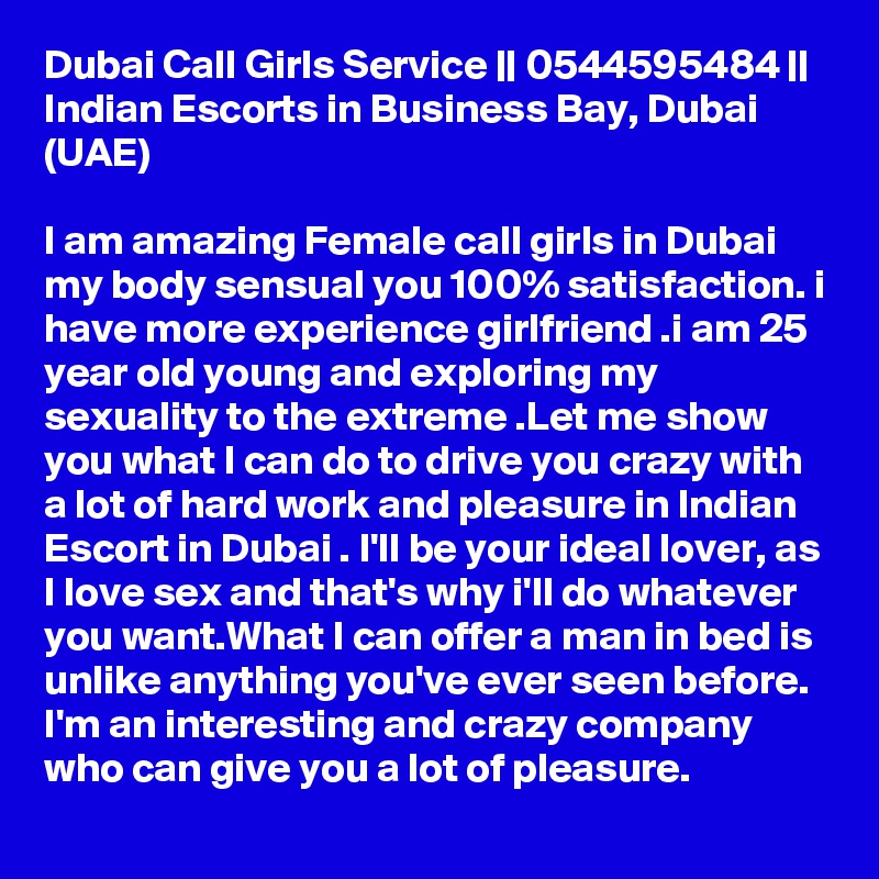 Dubai Call Girls Service || 0544595484 || Indian Escorts in Business Bay, Dubai (UAE)

I am amazing Female call girls in Dubai my body sensual you 100% satisfaction. i have more experience girlfriend .i am 25 year old young and exploring my sexuality to the extreme .Let me show you what I can do to drive you crazy with a lot of hard work and pleasure in Indian Escort in Dubai . I'll be your ideal lover, as I love sex and that's why i'll do whatever you want.What I can offer a man in bed is unlike anything you've ever seen before. I'm an interesting and crazy company who can give you a lot of pleasure.