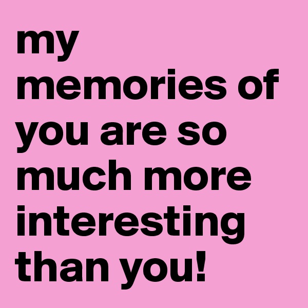 my memories of you are so much more interesting than you!