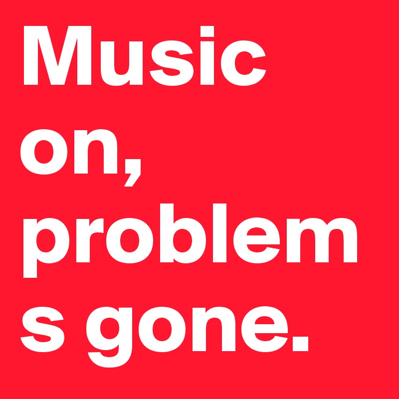 Music on,
problems gone.