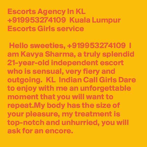 Escorts Agency In KL +919953274109  Kuala Lumpur  Escorts Girls service

 Hello sweeties, +919953274109  I am Kavya Sharma, a truly splendid 21-year-old independent escort who is sensual, very fiery and outgoing.  KL  Indian Call Girls Dare to enjoy with me an unforgettable moment that you will want to repeat.My body has the size of your pleasure, my treatment is top-notch and unhurried, you will ask for an encore. 