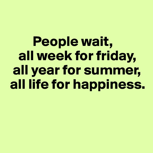 

         People wait,
    all week for friday,
  all year for summer,
 all life for happiness.


