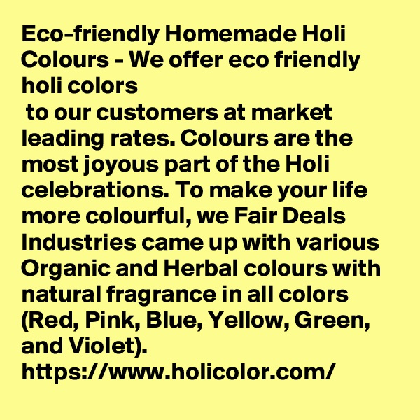 Eco-friendly Homemade Holi Colours - We offer eco friendly holi colors
 to our customers at market leading rates. Colours are the most joyous part of the Holi celebrations. To make your life more colourful, we Fair Deals Industries came up with various Organic and Herbal colours with natural fragrance in all colors (Red, Pink, Blue, Yellow, Green, and Violet). 
https://www.holicolor.com/