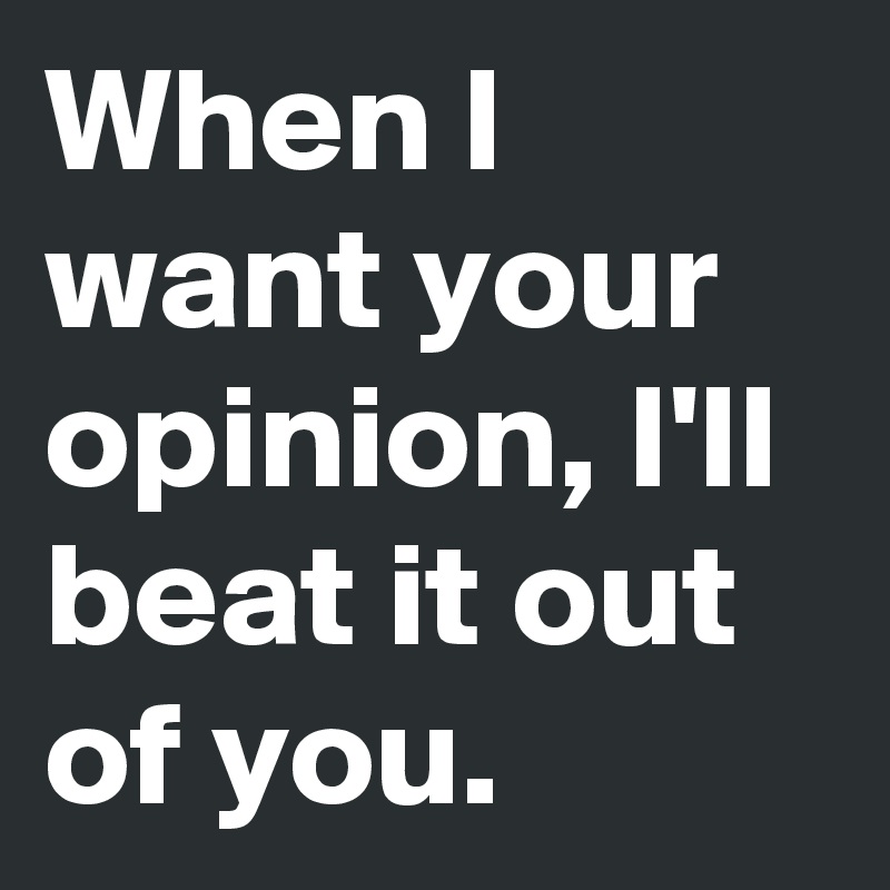 When I want your opinion, I'll beat it out of you.