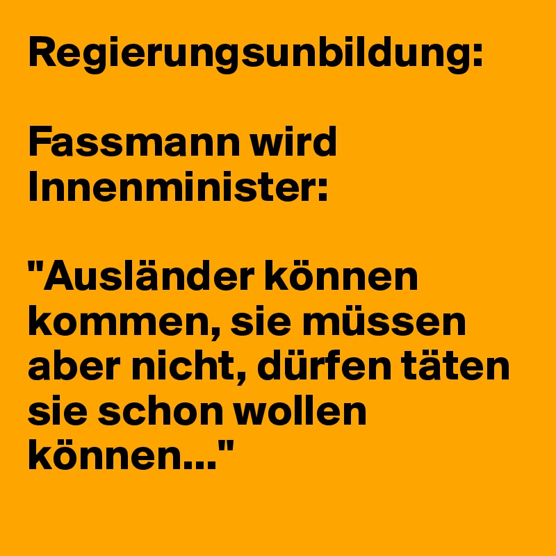 Regierungsunbildung:

Fassmann wird Innenminister:

"Ausländer können kommen, sie müssen aber nicht, dürfen täten sie schon wollen können..."

