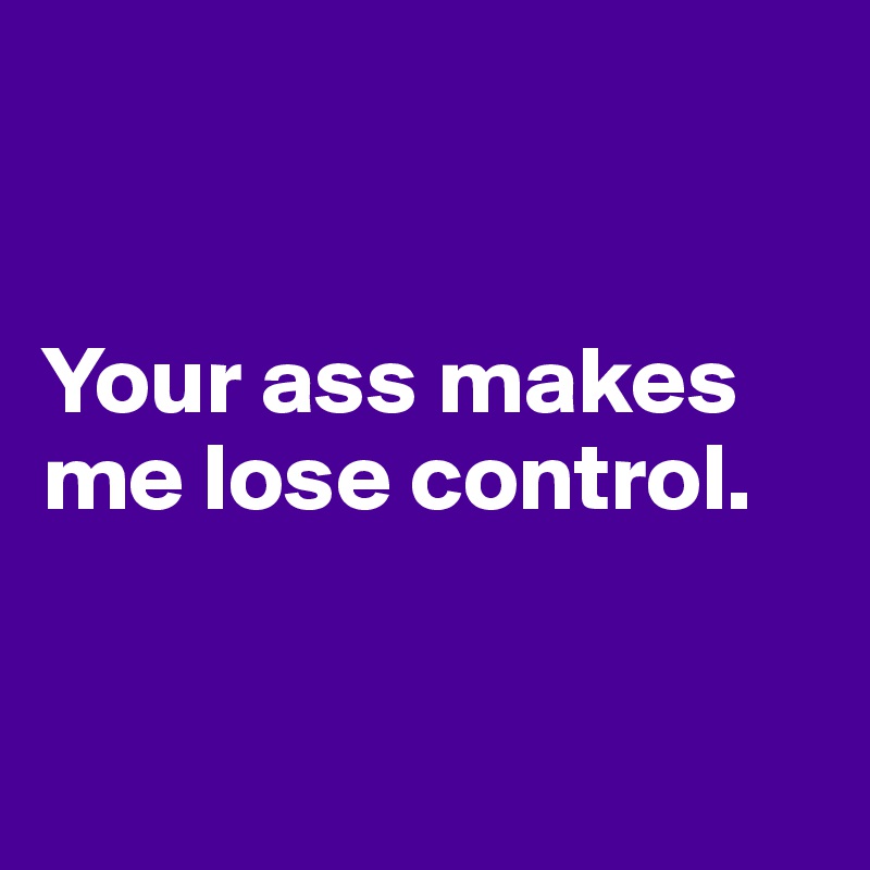 


Your ass makes me lose control.


