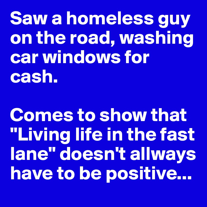 Saw a homeless guy on the road, washing car windows for cash. 

Comes to show that "Living life in the fast lane" doesn't allways have to be positive...