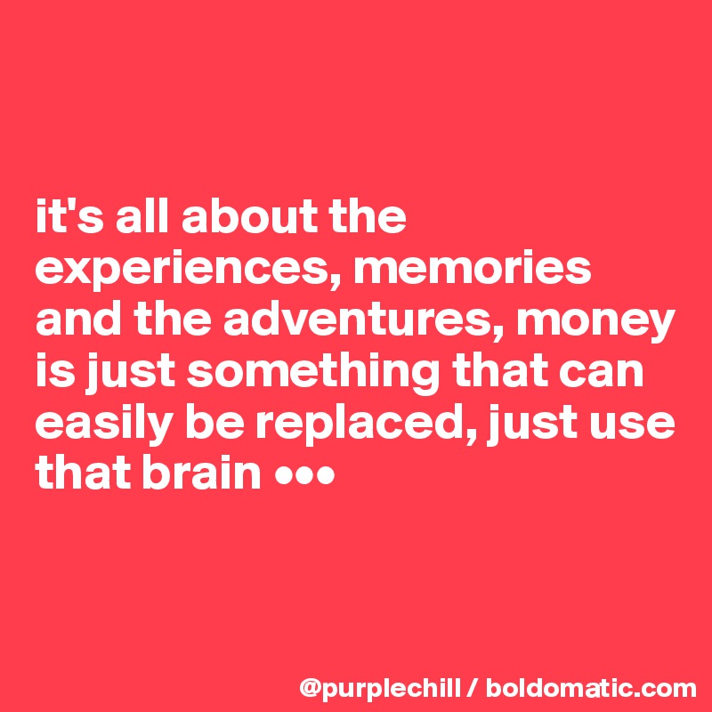 


it's all about the experiences, memories and the adventures, money is just something that can easily be replaced, just use that brain •••


