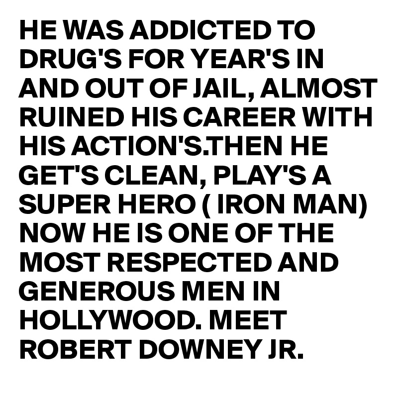 HE WAS ADDICTED TO DRUG'S FOR YEAR'S IN AND OUT OF JAIL, ALMOST RUINED HIS CAREER WITH HIS ACTION'S.THEN HE GET'S CLEAN, PLAY'S A SUPER HERO ( IRON MAN)
NOW HE IS ONE OF THE MOST RESPECTED AND GENEROUS MEN IN 
HOLLYWOOD. MEET ROBERT DOWNEY JR.