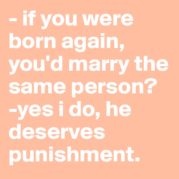 - if you were born again, you'd marry the same person?
-yes i do, he deserves punishment.