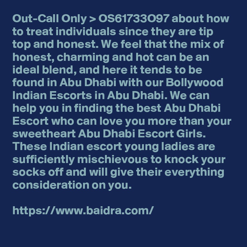 Out-Call Only > OS61733O97 about how to treat individuals since they are tip top and honest. We feel that the mix of honest, charming and hot can be an ideal blend, and here it tends to be found in Abu Dhabi with our Bollywood Indian Escorts in Abu Dhabi. We can help you in finding the best Abu Dhabi Escort who can love you more than your sweetheart Abu Dhabi Escort Girls. These Indian escort young ladies are sufficiently mischievous to knock your socks off and will give their everything consideration on you.

https://www.baidra.com/