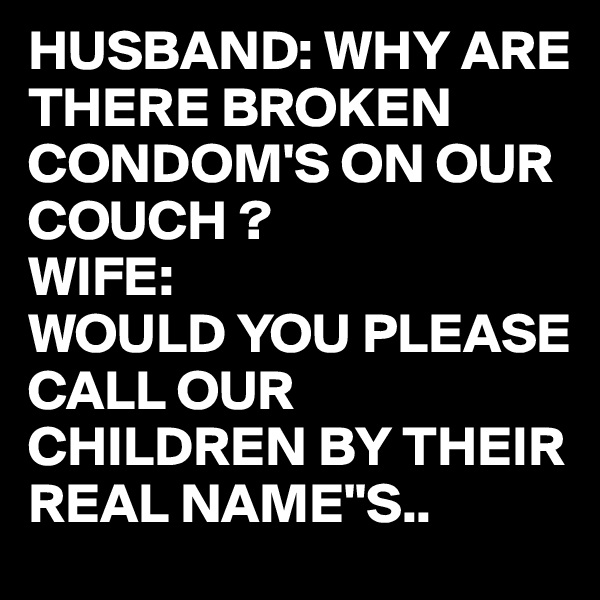 HUSBAND: WHY ARE THERE BROKEN CONDOM'S ON OUR COUCH ?
WIFE:
WOULD YOU PLEASE CALL OUR CHILDREN BY THEIR REAL NAME''S..