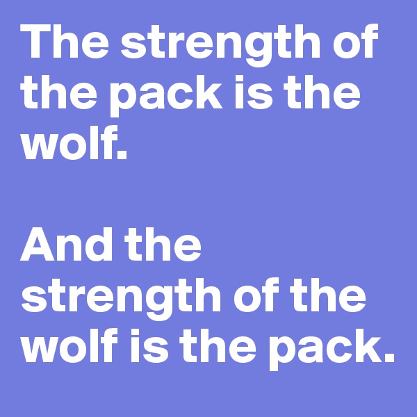 The strength of the pack is the wolf. 

And the strength of the wolf is the pack. 