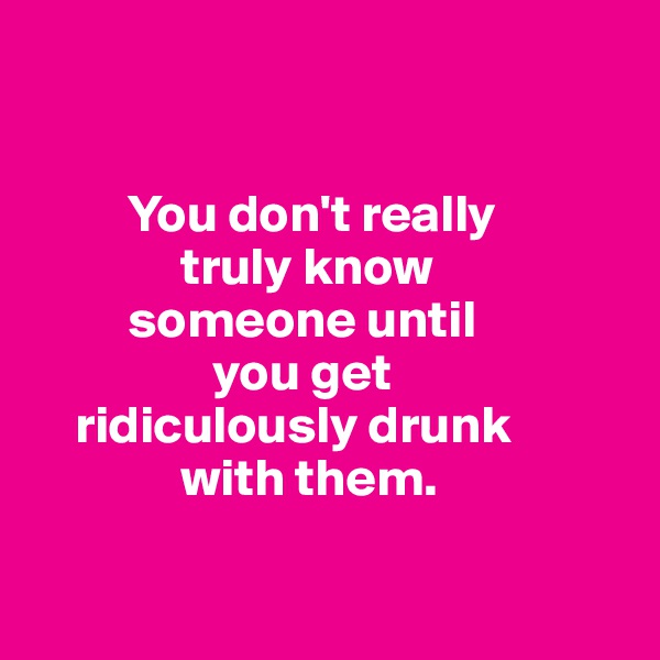 
 
  
         You don't really               
              truly know           
         someone until      
                 you get     
    ridiculously drunk 
              with them.

