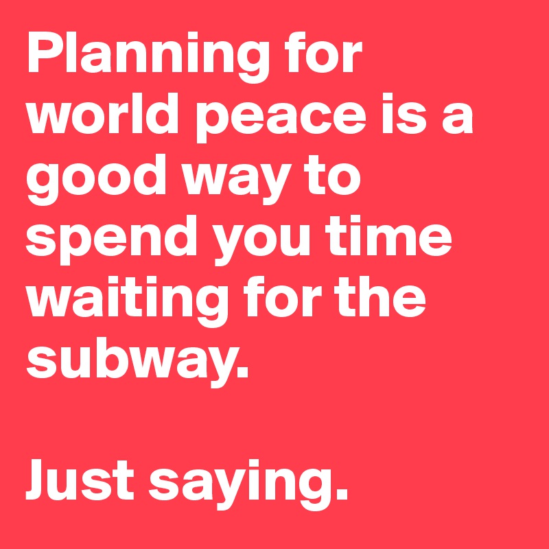Planning for world peace is a good way to spend you time 
waiting for the subway. 

Just saying.