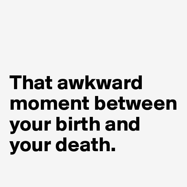 


That awkward moment between your birth and your death. 