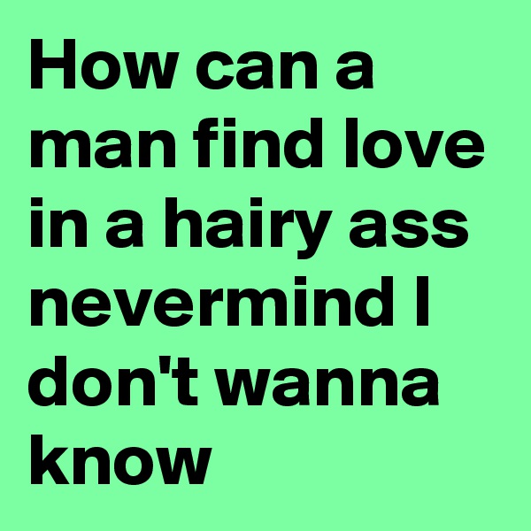 How can a man find love in a hairy ass nevermind I don't wanna know