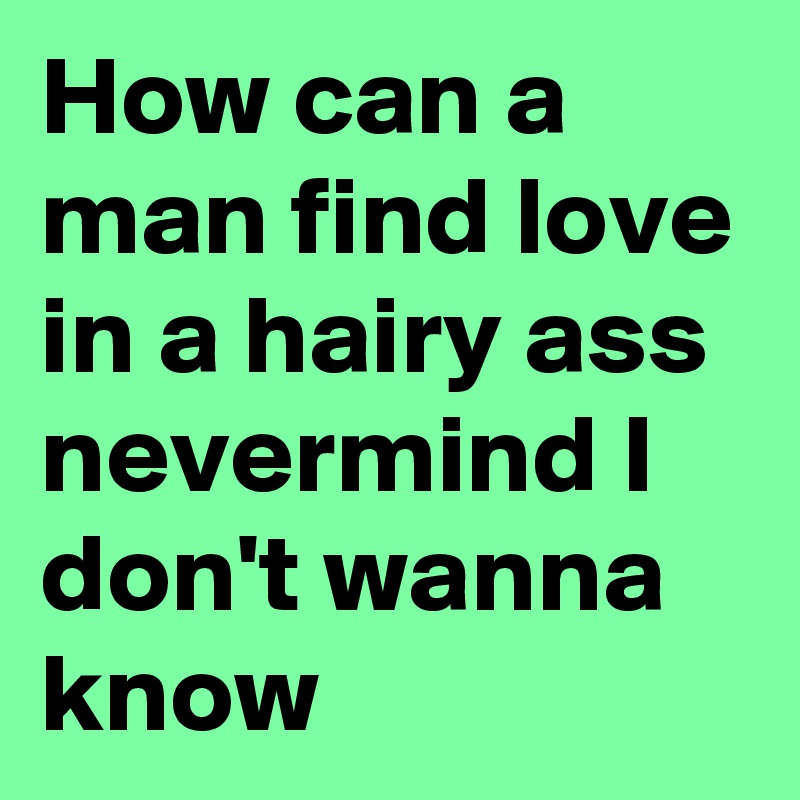 How can a man find love in a hairy ass nevermind I don't wanna know
