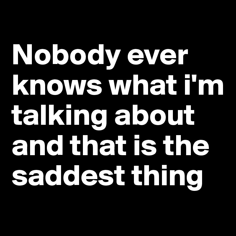 
Nobody ever knows what i'm talking about and that is the saddest thing
