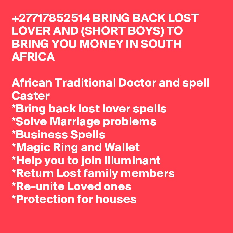 +27717852514 BRING BACK LOST LOVER AND (SHORT BOYS) TO BRING YOU MONEY IN SOUTH AFRICA
	
African Traditional Doctor and spell Caster 
*Bring back lost lover spells
*Solve Marriage problems
*Business Spells
*Magic Ring and Wallet
*Help you to join Illuminant  
*Return Lost family members
*Re-unite Loved ones
*Protection for houses
