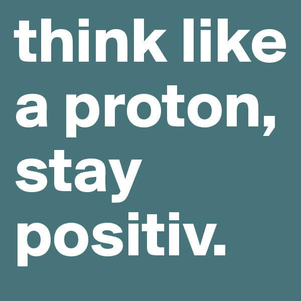 think like a proton, stay positiv.