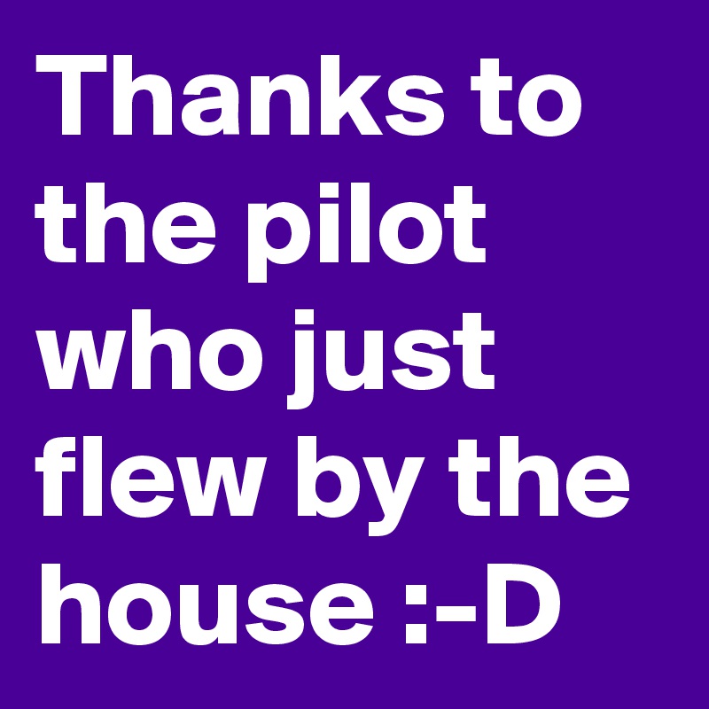 Thanks to the pilot who just flew by the house :-D